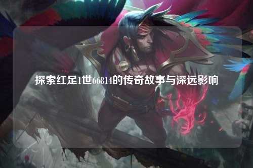 探索红足1世66814的传奇故事与深远影响