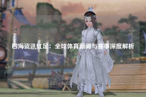 四海资讯红足：全球体育新闻与赛事深度解析