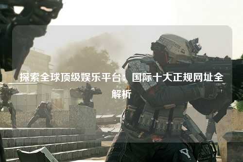 探索全球顶级娱乐平台：国际十大正规网址全解析