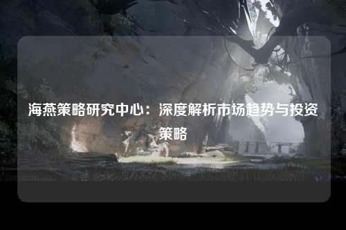 海燕策略研究中心：深度解析市场趋势与投资策略