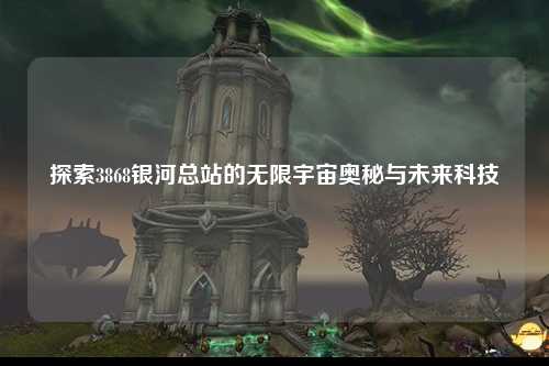 探索3868银河总站的无限宇宙奥秘与未来科技