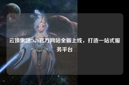 云顶集团7610官方网站全新上线，打造一站式服务平台