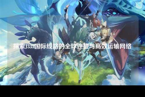 探索J333国际线路的全球连接与高效运输网络