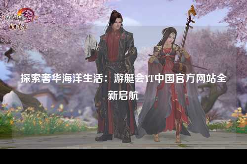 探索奢华海洋生活：游艇会YT中国官方网站全新启航