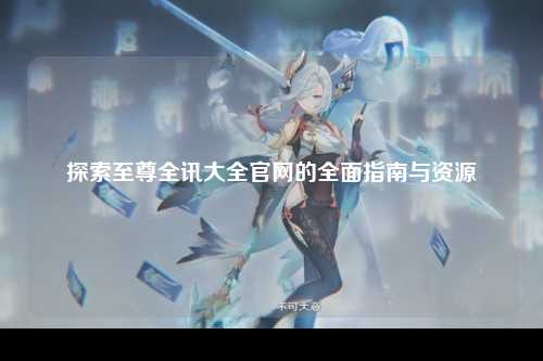 探索至尊全讯大全官网的全面指南与资源