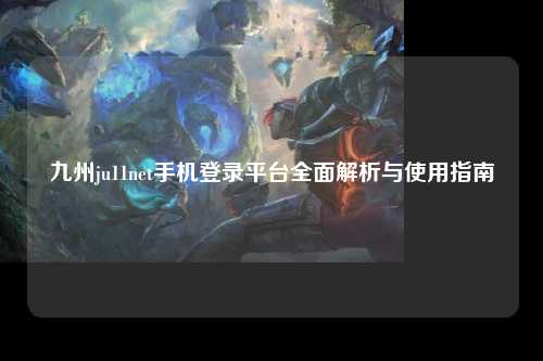九州ju11net手机登录平台全面解析与使用指南