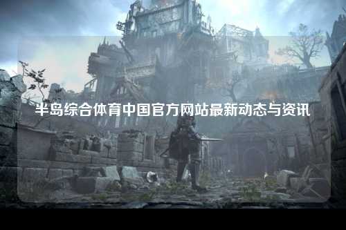 半岛综合体育中国官方网站最新动态与资讯