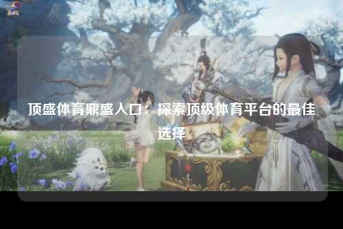 顶盛体育鼎盛入口：探索顶级体育平台的最佳选择