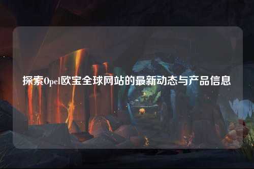 探索Opel欧宝全球网站的最新动态与产品信息