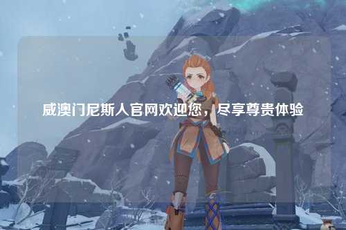 威澳门尼斯人官网欢迎您，尽享尊贵体验