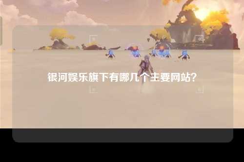 银河娱乐旗下有哪几个主要网站？
