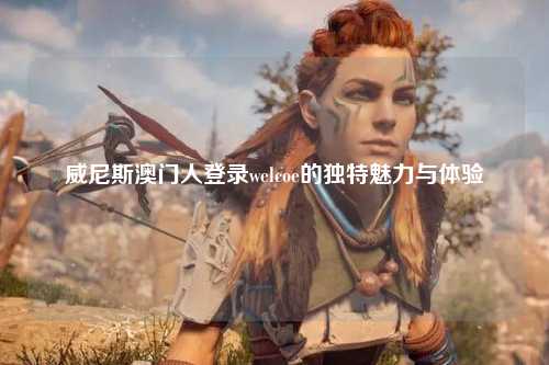 威尼斯澳门人登录welcoe的独特魅力与体验