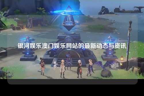 银河娱乐澳门娱乐网站的最新动态与资讯