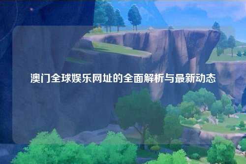 澳门全球娱乐网址的全面解析与最新动态