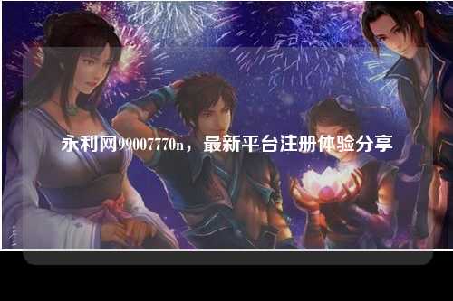 永利网99007770n，最新平台注册体验分享