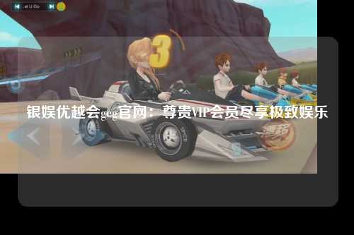 银娱优越会geg官网：尊贵VIP会员尽享极致娱乐