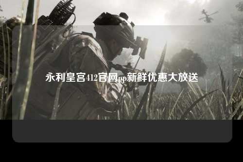 永利皇宫412官网pp新鲜优惠大放送