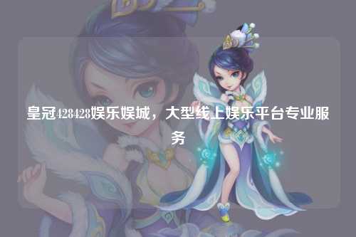 皇冠428428娱乐娱城，大型线上娱乐平台专业服务