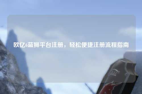 欧亿6蓝狮平台注册，轻松便捷注册流程指南