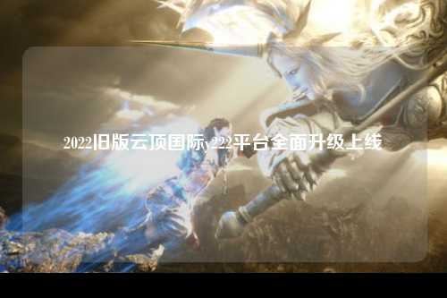 2022旧版云顶国际y222平台全面升级上线
