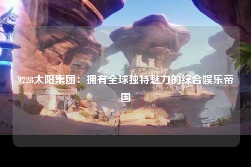 9728太阳集团：拥有全球独特魅力的综合娱乐帝国