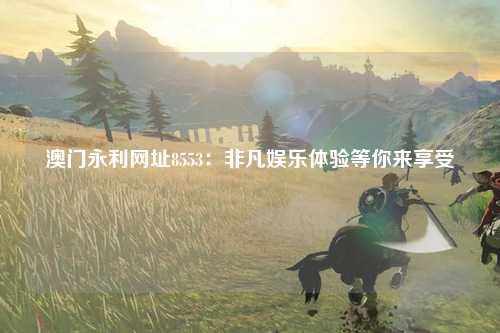 澳门永利网址8553：非凡娱乐体验等你来享受