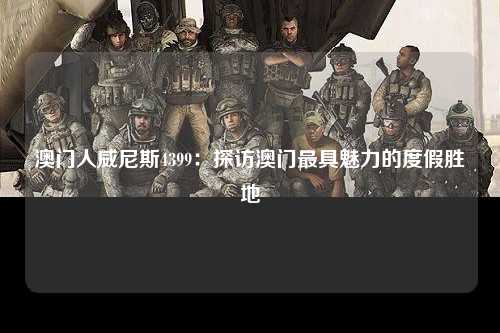 澳门人威尼斯4399：探访澳门最具魅力的度假胜地
