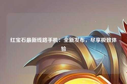 红宝石最新线路手机：全新发布，尽享极致体验