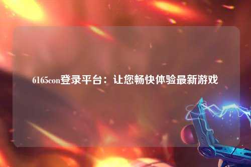 6165con登录平台：让您畅快体验最新游戏