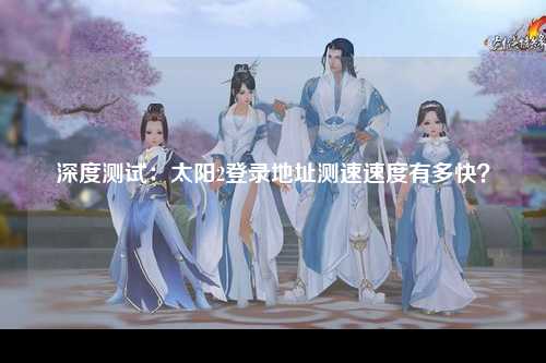 深度测试：太阳2登录地址测速速度有多快？