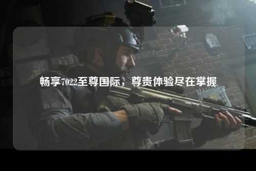 畅享7022至尊国际，尊贵体验尽在掌握
